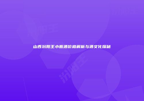 山西汾阳王小瓶酒价格解析与酒文化探秘