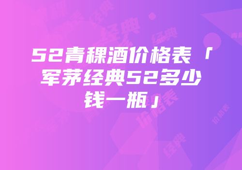52青稞酒价格表「军茅经典52多少钱一瓶」