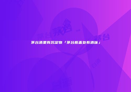 茅台酒里有沉淀物「茅台瓶盖处有酒味」