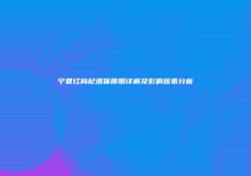 宁夏红枸杞酒保质期详解及影响因素分析