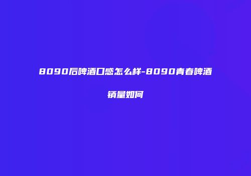 8090后啤酒口感怎么样-8090青春啤酒销量如何