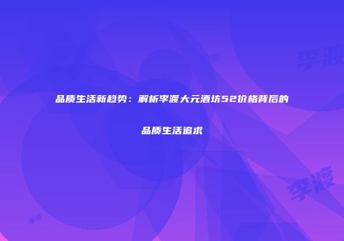 品质生活新趋势：解析李渡大元酒坊52价格背后的品质生活追求