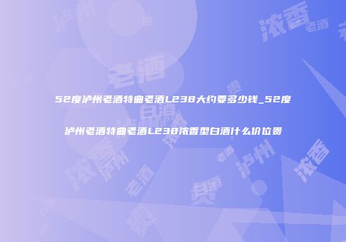 52度泸州老酒特曲老酒L238大约要多少钱_52度泸州老酒特曲老酒L238浓香型白酒什么价位贵