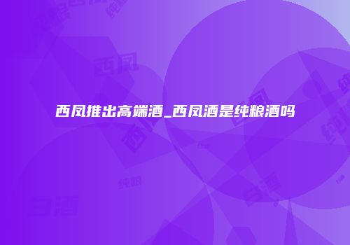 西凤推出高端酒_西凤酒是纯粮酒吗