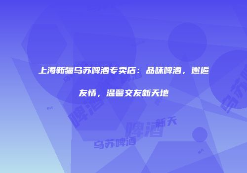 上海新疆乌苏啤酒专卖店：品味啤酒，邂逅友情，温馨交友新天地