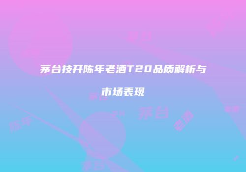 茅台技开陈年老酒T20品质解析与市场表现