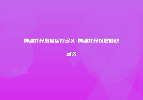 啤酒打开后能保存多久-啤酒打开以后能放多久