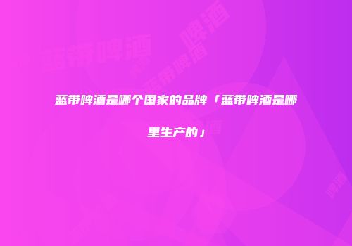 蓝带啤酒是哪个国家的品牌「蓝带啤酒是哪里生产的」