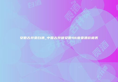 安徽古井贡白酒_中国古井镇安徽46度贡酒价格表