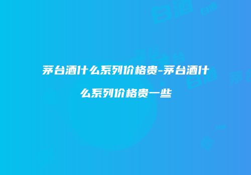 茅台酒什么系列价格贵-茅台酒什么系列价格贵一些