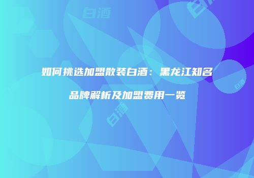 如何挑选加盟散装白酒：黑龙江知名品牌解析及加盟费用一览