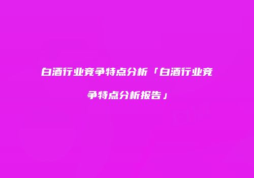 白酒行业竞争特点分析「白酒行业竞争特点分析报告」