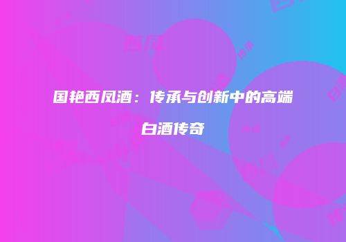 国艳西凤酒：传承与创新中的高端白酒传奇