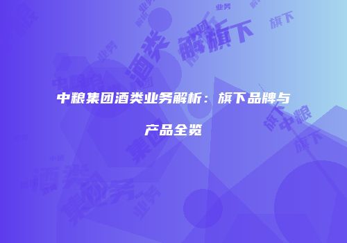中粮集团酒类业务解析：旗下品牌与产品全览