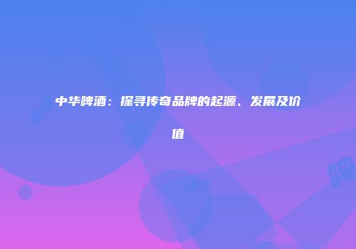中华啤酒：探寻传奇品牌的起源、发展及价值