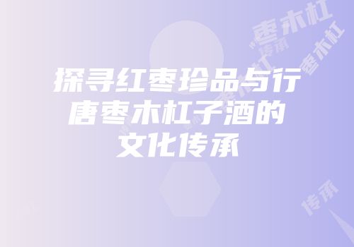 探寻红枣珍品与行唐枣木杠子酒的文化传承
