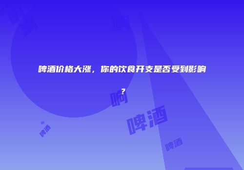 啤酒价格大涨，你的饮食开支是否受到影响？