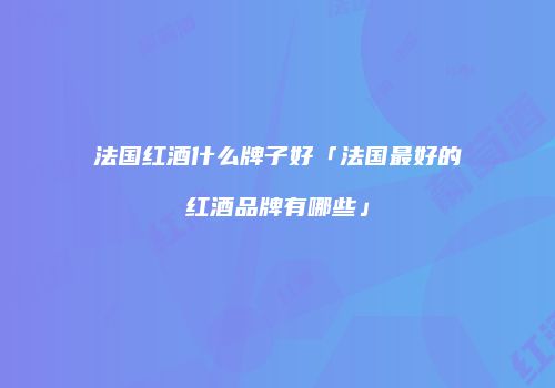 法国红酒什么牌子好「法国最好的红酒品牌有哪些」