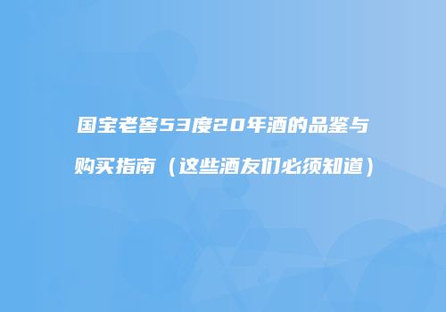 国宝老窖53度20年酒的品鉴与购买指南（这些酒友们必须知道）