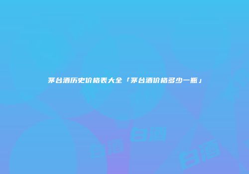 茅台酒历史价格表大全「茅台酒价格多少一瓶」