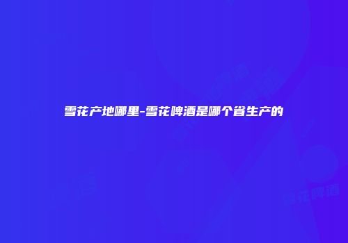 雪花产地哪里-雪花啤酒是哪个省生产的