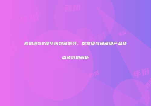 西凤酒52度年份封藏系列：鉴赏级与珍藏级产品特点及价格解析