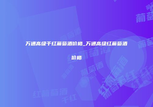 万通高级干红葡萄酒价格_万通高级红葡萄酒价格