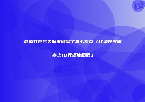 红酒打开多久就不能喝了怎么保存「红酒开过再塞上10天还能喝吗」