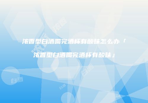 浓香型白酒喝完酒杯有酸味怎么办「浓香型白酒喝完酒杯有酸味」