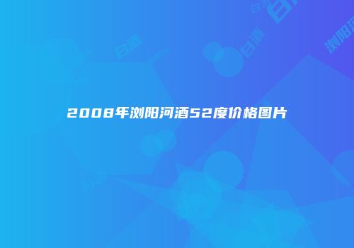 2008年浏阳河酒52度价格图片