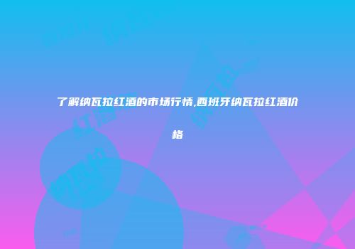 了解纳瓦拉红酒的市场行情,西班牙纳瓦拉红酒价格