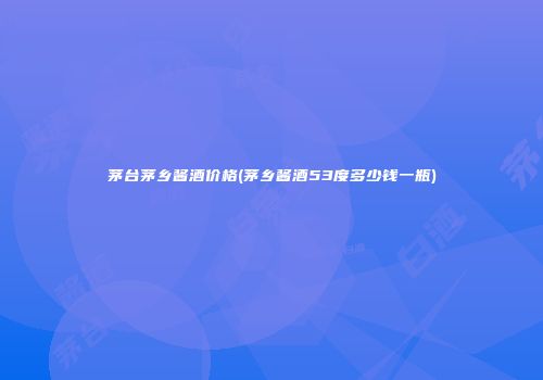 茅台茅乡酱酒价格(茅乡酱酒53度多少钱一瓶)
