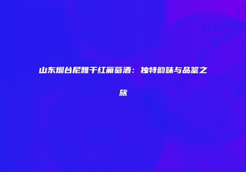 山东烟台尼雅干红葡萄酒：独特韵味与品鉴之旅