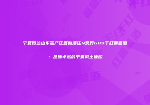 宁夏贺兰山东麓产区西鸽酒庄N系列609干红葡萄酒：品质卓越的宁夏风土佳酿