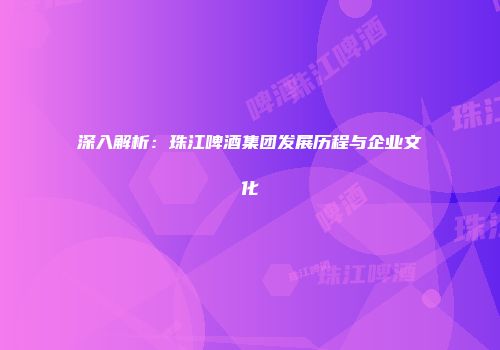 深入解析：珠江啤酒集团发展历程与企业文化