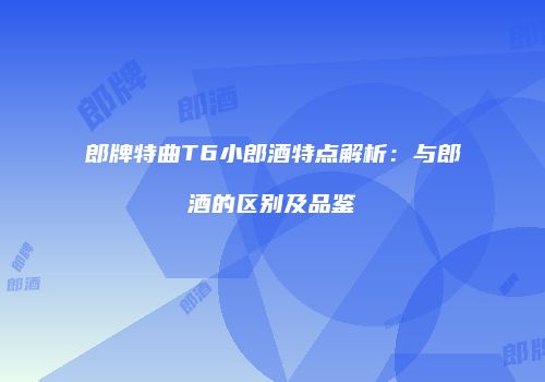 郎牌特曲T6小郎酒特点解析：与郎酒的区别及品鉴