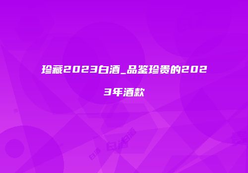 珍藏2023白酒_品鉴珍贵的2023年酒款