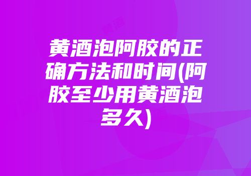 黄酒泡阿胶的正确方法和时间(阿胶至少用黄酒泡多久)