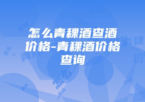 怎么青稞酒查酒价格-青稞酒价格查询