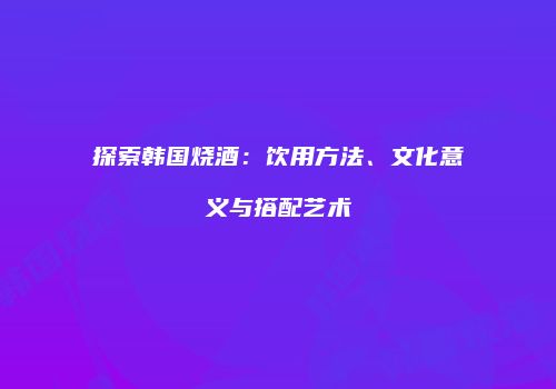 探索韩国烧酒：饮用方法、文化意义与搭配艺术
