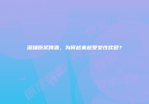 深圳原浆啤酒，为何越来越受女性欢迎？