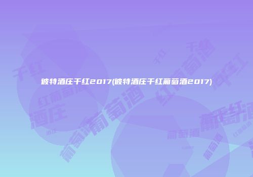 彼特酒庄干红2017(彼特酒庄干红葡萄酒2017)