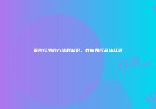 鉴别红酒的方法和知识，教你如何品味红酒