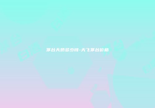茅台天娇多少钱-天飞茅台价格