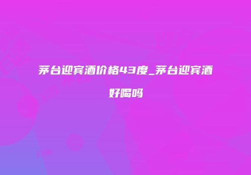 茅台迎宾酒价格43度_茅台迎宾酒好喝吗