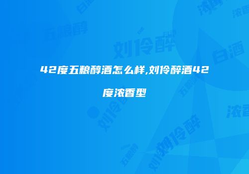 42度五粮醇酒怎么样,刘伶醉酒42度浓香型