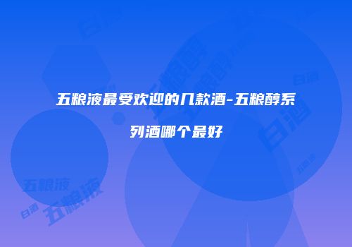 五粮液最受欢迎的几款酒-五粮醇系列酒哪个最好