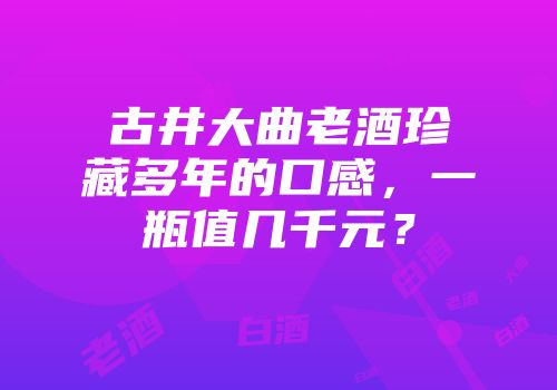 古井大曲老酒珍藏多年的口感，一瓶值几千元？