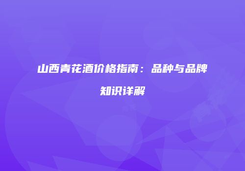 山西青花酒价格指南：品种与品牌知识详解