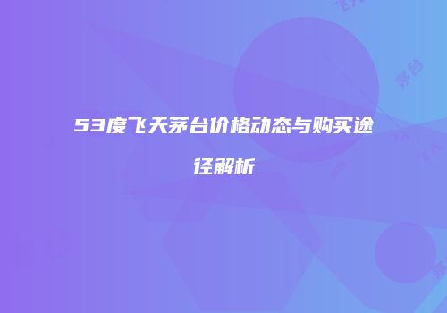 53度飞天茅台价格动态与购买途径解析